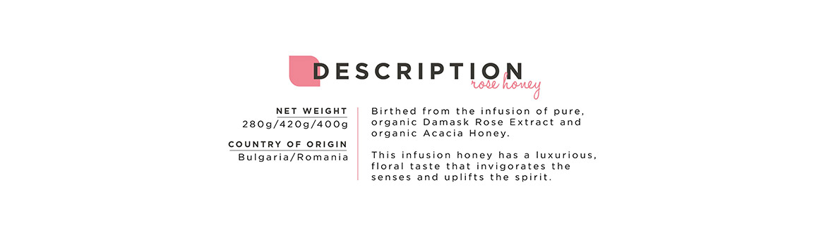 Net weight: 280g/420g/400g. Country of Origin: Bulgaria/Romania. Birthed from the infusion of pure, organic Damask Rose Extract and organic Acacia Honey. This infusion honey has a luxurious, floral taste that invigorates the senses and uplifts the spirit.