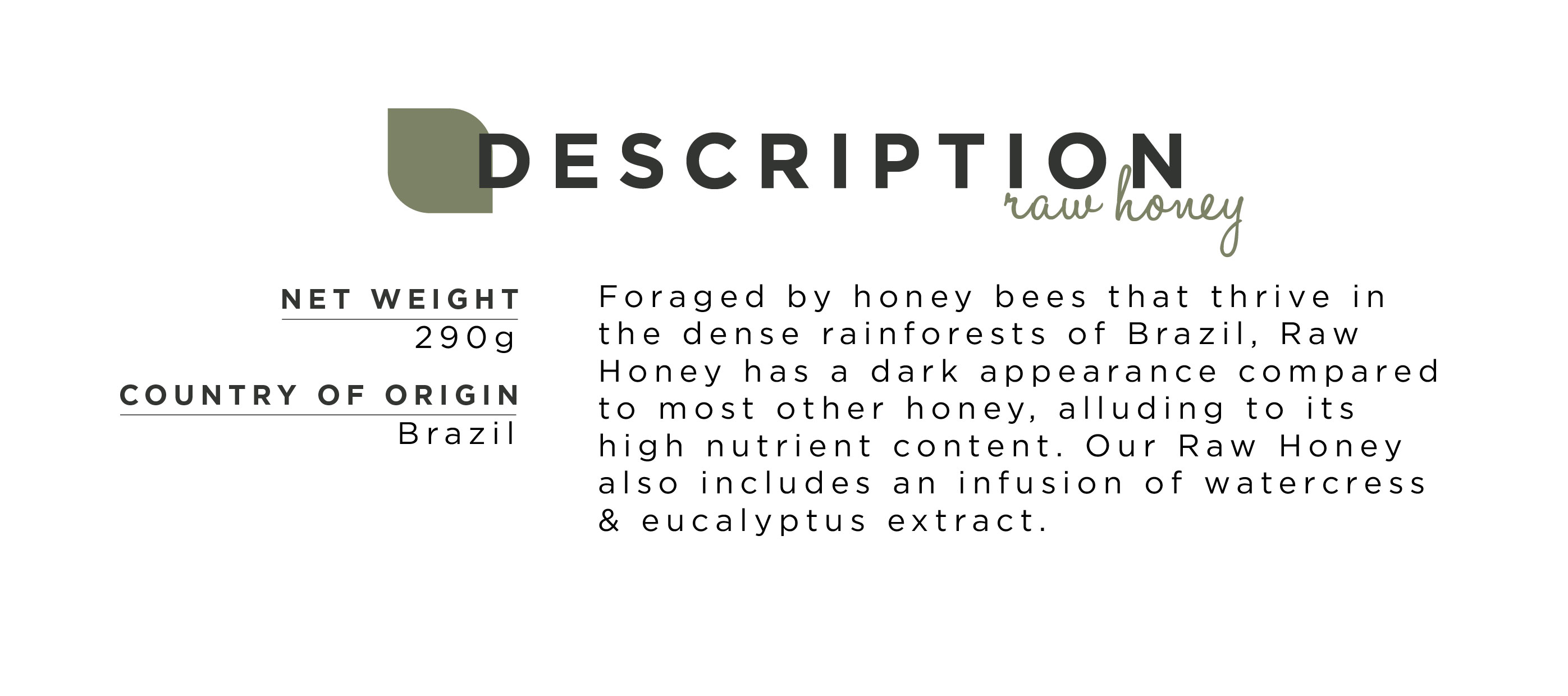 Foraged by honey bees that thrive in the dense rainforests of Brazil, Raw Honey has a dark appearance compared to most other honey, alluding to its high nutrient content. Our Raw Honey also includes an infusion of watercress & eucalyptus extract.