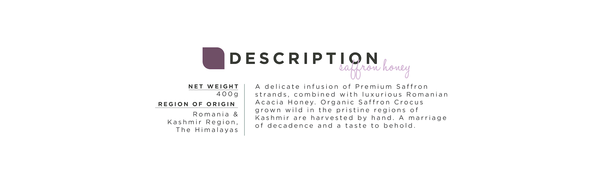 Organic Saffron Honey. Net Weight: 400g; Region of Origin: Romania & Kashmir Region, The Himalayas; A delicate infusion of Premium Saffron strands, combined with luxurious Romanian Acacia Honey. Organic Saffron Crocus grown wild in the pristine regions of Kashmir are harvested by hand. A marriage of decadence and a taste to behold.